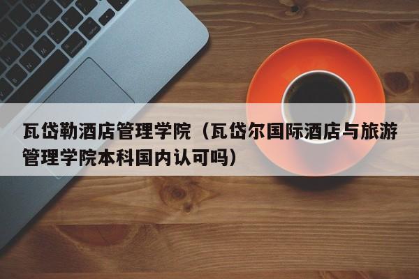 瓦岱勒酒店管理学院（瓦岱尔国际酒店与旅游管理学院本科国内认可吗）