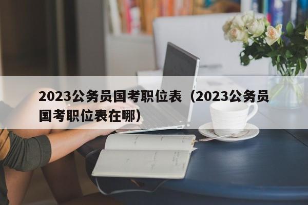 2023公务员国考职位表（2023公务员国考职位表在哪）