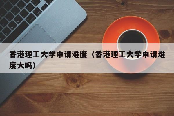 香港理工大学申请难度（香港理工大学申请难度大吗）