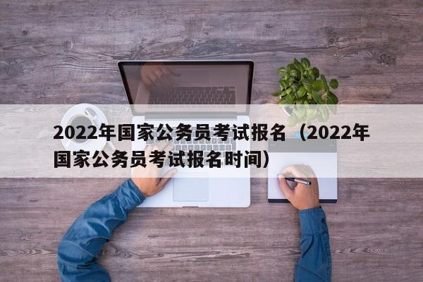 2022年国家公务员考试报名（2022年国家公务员考试报名时间）