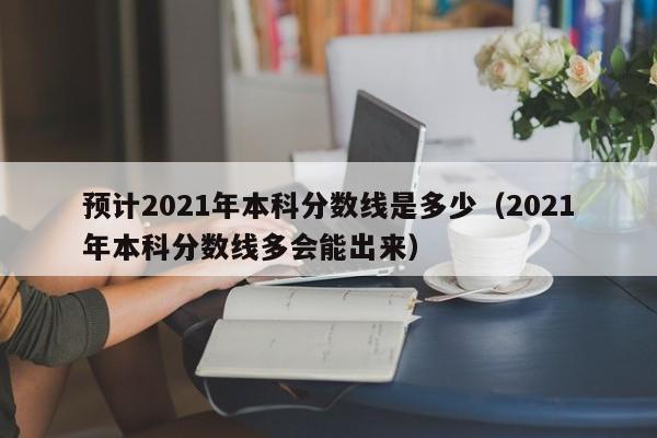 预计2021年本科分数线是多少（2021年本科分数线多会能出来）