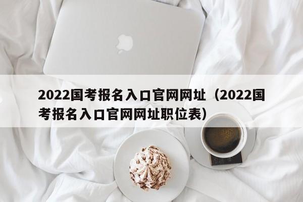 2022国考报名入口官网网址（2022国考报名入口官网网址职位表）