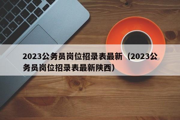 2023公务员岗位招录表最新（2023公务员岗位招录表最新陕西）