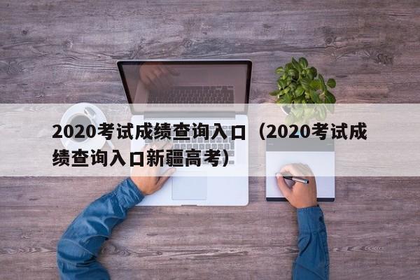 2020考试成绩查询入口（2020考试成绩查询入口新疆高考）