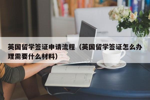 英国留学签证申请流程（英国留学签证怎么办理需要什么材料）