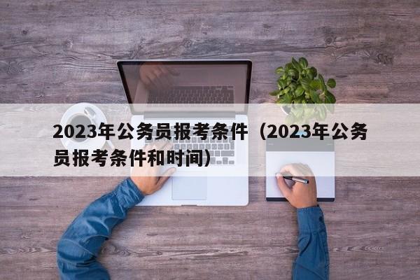 2023年公务员报考条件（2023年公务员报考条件和时间）