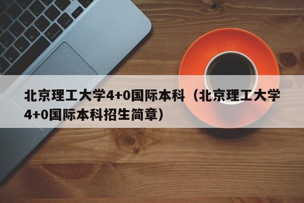 北京理工大学4+0国际本科（北京理工大学4+0国际本科招生简章）