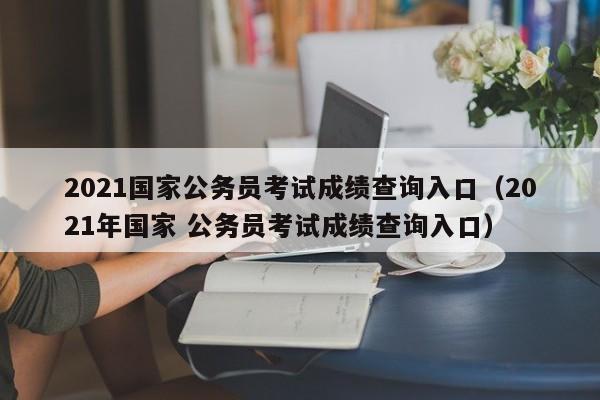 2021国家公务员考试成绩查询入口（2021年国家 公务员考试成绩查询入口）