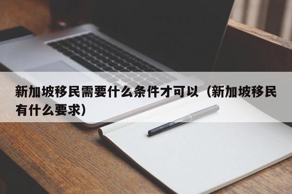 新加坡移民需要什么条件才可以（新加坡移民有什么要求）