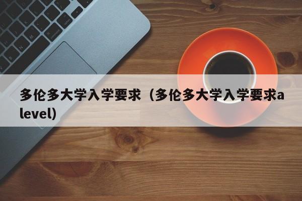 多伦多大学入学要求（多伦多大学入学要求alevel）