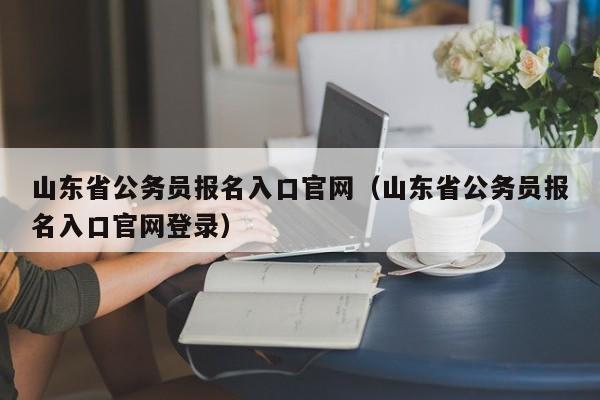 山东省公务员报名入口官网（山东省公务员报名入口官网登录）