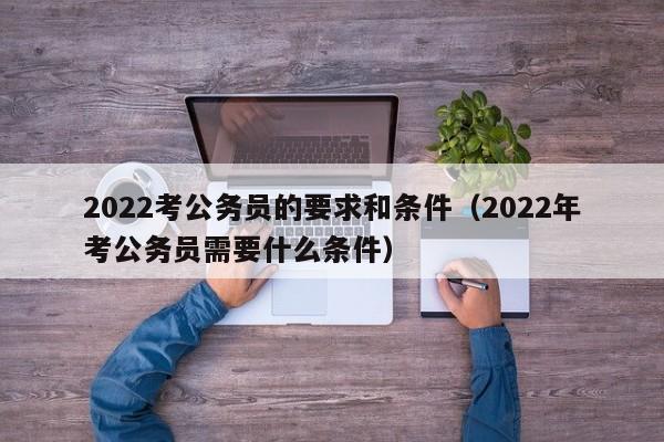 2022考公务员的要求和条件（2022年考公务员需要什么条件）