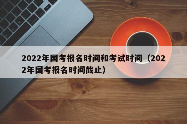2022年国考报名时间和考试时间（2022年国考报名时间截止）