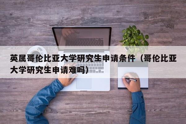 英属哥伦比亚大学研究生申请条件（哥伦比亚大学研究生申请难吗）