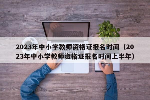 2023年中小学教师资格证报名时间（2023年中小学教师资格证报名时间上半年）