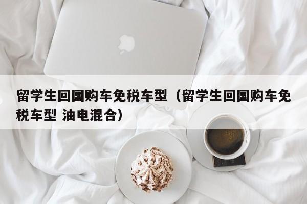 留学生回国购车免税车型（留学生回国购车免税车型 油电混合）