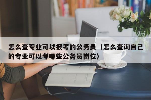 怎么查专业可以报考的公务员（怎么查询自己的专业可以考哪些公务员岗位）