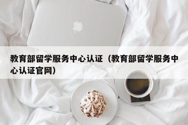 教育部留学服务中心认证（教育部留学服务中心认证官网）
