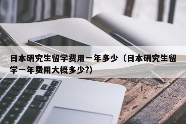 日本研究生留学费用一年多少（日本研究生留学一年费用大概多少?）