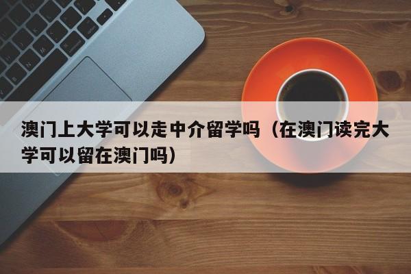 澳门上大学可以走中介留学吗（在澳门读完大学可以留在澳门吗）