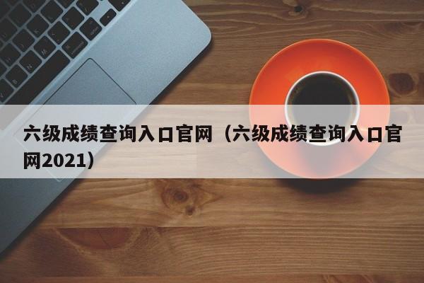 六级成绩查询入口官网（六级成绩查询入口官网2021）
