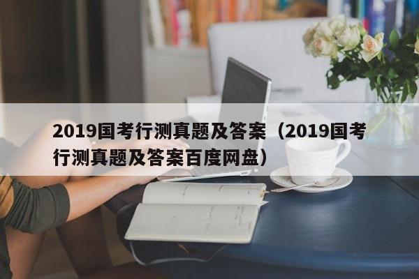 2019国考行测真题及答案（2019国考行测真题及答案百度网盘）