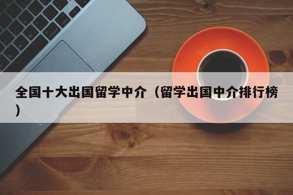 全国十大出国留学中介（留学出国中介排行榜）