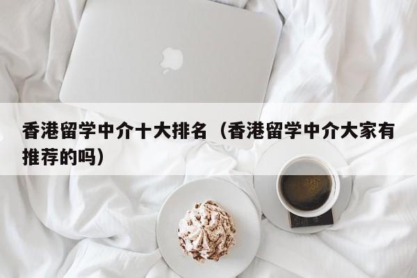 香港留学中介十大排名（香港留学中介大家有推荐的吗）