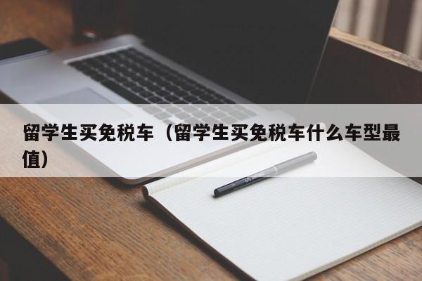 留学生买免税车（留学生买免税车什么车型最值）