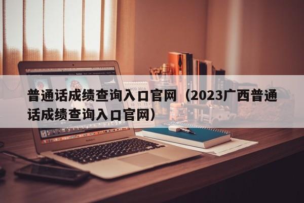 普通话成绩查询入口官网（2023广西普通话成绩查询入口官网）