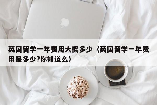 英国留学一年费用大概多少（英国留学一年费用是多少?你知道么）