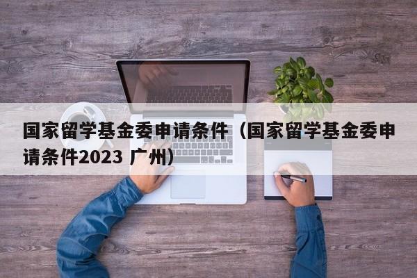 国家留学基金委申请条件（国家留学基金委申请条件2023 广州）
