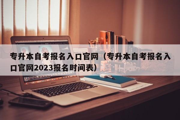 专升本自考报名入口官网（专升本自考报名入口官网2023报名时间表）