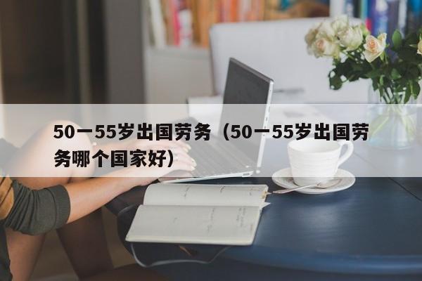 50一55岁出国劳务（50一55岁出国劳务哪个国家好）