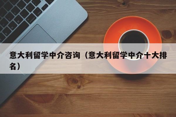 意大利留学中介咨询（意大利留学中介十大排名）