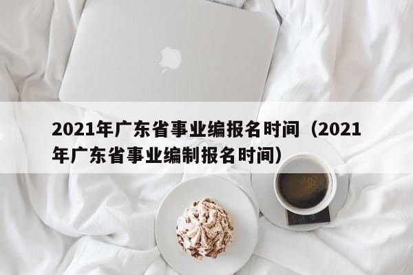 2021年广东省事业编报名时间（2021年广东省事业编制报名时间）