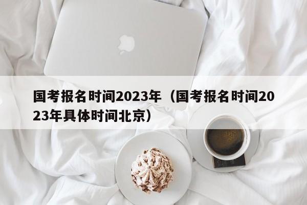 国考报名时间2023年（国考报名时间2023年具体时间北京）