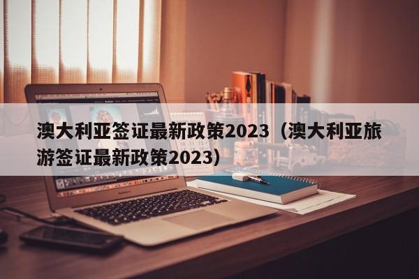 澳大利亚签证最新政策2023（澳大利亚旅游签证最新政策2023）