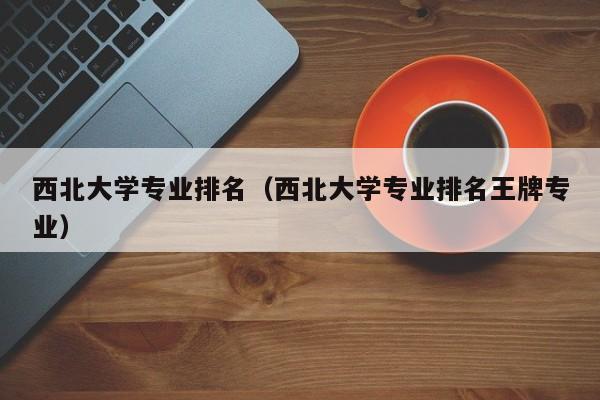 西北大学专业排名（西北大学专业排名王牌专业）