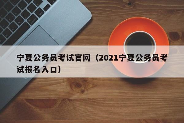 宁夏公务员考试官网（2021宁夏公务员考试报名入口）