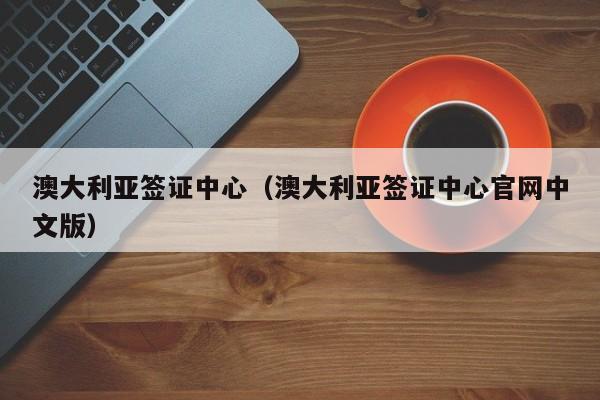 澳大利亚签证中心（澳大利亚签证中心官网中文版）
