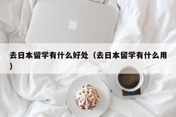 去日本留学有什么好处（去日本留学有什么用）