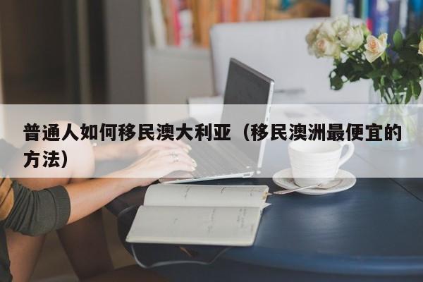 普通人如何移民澳大利亚（移民澳洲最便宜的方法）
