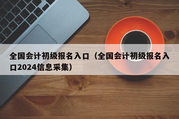 全国会计初级报名入口（全国会计初级报名入口2024信息采集）