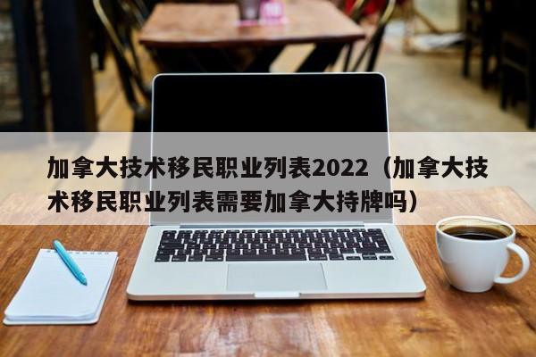 加拿大技术移民职业列表2022（加拿大技术移民职业列表需要加拿大持牌吗）