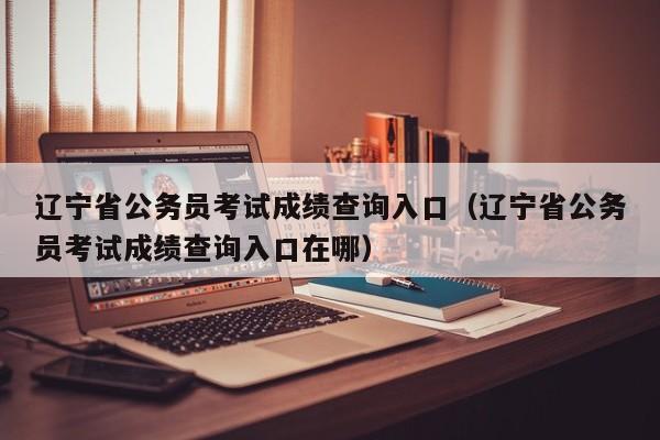 辽宁省公务员考试成绩查询入口（辽宁省公务员考试成绩查询入口在哪）