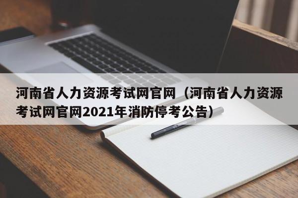 河南省人力资源考试网官网（河南省人力资源考试网官网2021年消防停考公告）