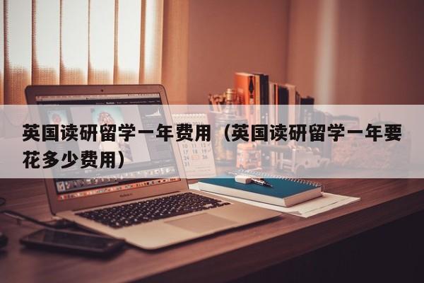 英国读研留学一年费用（英国读研留学一年要花多少费用）