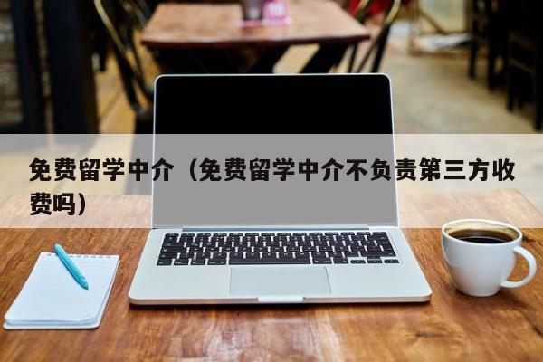 免费留学中介（免费留学中介不负责第三方收费吗）