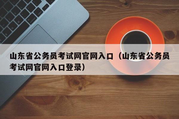 山东省公务员考试网官网入口（山东省公务员考试网官网入口登录）